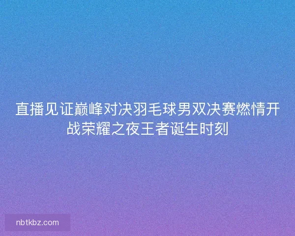 直播见证巅峰对决羽毛球男双决赛燃情开战荣耀之夜王者诞生时刻