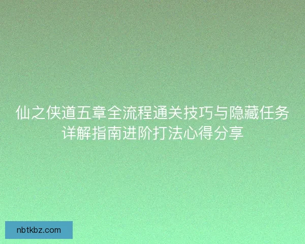 仙之侠道五章全流程通关技巧与隐藏任务详解指南进阶打法心得分享
