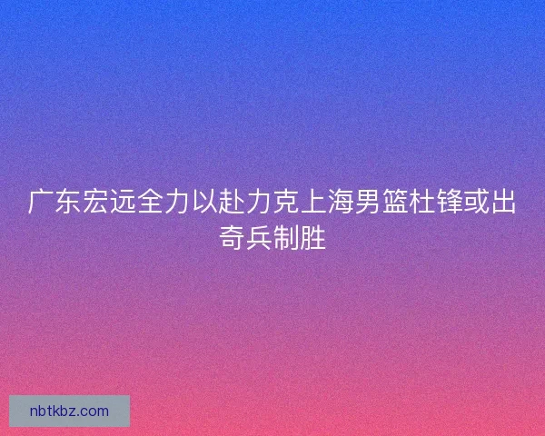 广东宏远全力以赴力克上海男篮杜锋或出奇兵制胜