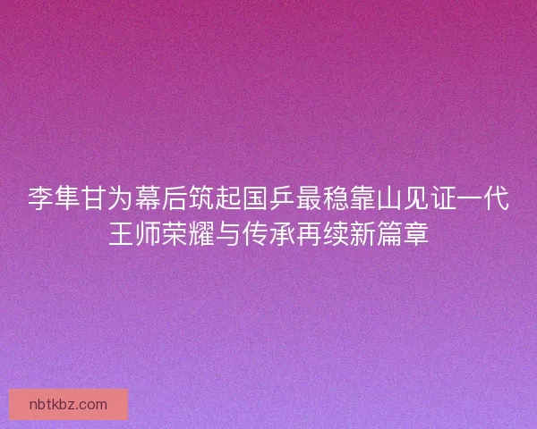 李隼甘为幕后筑起国乒最稳靠山见证一代王师荣耀与传承再续新篇章