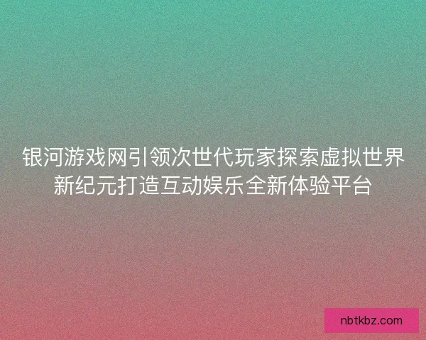 银河游戏网引领次世代玩家探索虚拟世界新纪元打造互动娱乐全新体验平台