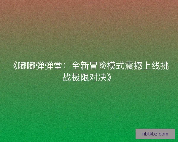 《嘟嘟弹弹堂：全新冒险模式震撼上线挑战极限对决》