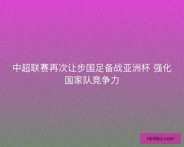 中超联赛再次让步国足备战亚洲杯 强化国家队竞争力